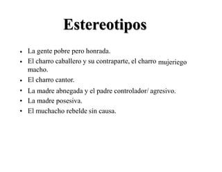 Estereotipos
La gente pobre pero honrada.
El charro caballero y su contraparte, el charro
macho.
El charro cantor.
•
• mujeriego
•
•
•
•
La madre abnegada y el padre controlador/ agresivo.
La madre posesiva.
El muchacho rebelde sin causa.
 