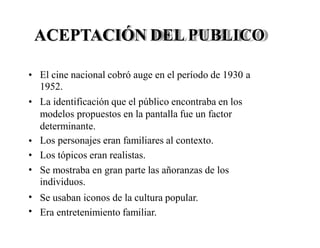 ACEPTACIÓN DEL PUBLICO
• El cine nacional cobró auge en el período de 1930
1952.
La identificación que el público encontraba en los
modelos propuestos en la pantalla fue un factor
determinante.
Los personajes eran familiares al contexto.
Los tópicos eran realistas.
a
•
•
•
• Se mostraba en gran parte las añoranzas de
individuos.
Se usaban iconos de la cultura popular.
Era entretenimiento familiar.
los
•
•
 
