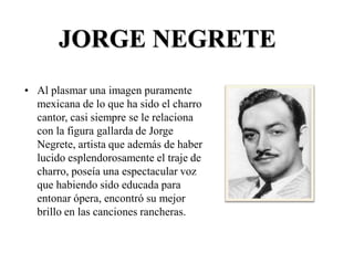 JORGE NEGRETE
• Al plasmar una imagen puramente
mexicana de lo que ha sido el charro
cantor, casi siempre se le relaciona
con la figura gallarda de Jorge
Negrete, artista que además de haber
lucido esplendorosamente el traje de
charro, poseía una espectacular voz
que habiendo sido educada para
entonar ópera, encontró su mejor
brillo en las canciones rancheras.
 