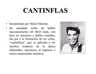 CANTINFLAS
•
•
Interpretado por Mario Moreno.
Su enredado estilo
sin decir
de hablar
incesantemente nada, con
base en alusiones y dobles sentidos,
dio pie a la formación de un verbo,
“cantinflear”, que se aplicaba a los
muchos oradores de la época
(diputados, opositores al régimen o
meros enamorados tímidos).
 