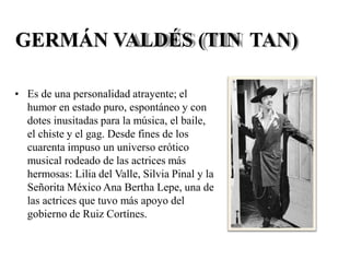 GERMÁN VALDÉS (TIN TAN)
• Es de una personalidad atrayente; el
humor en estado puro, espontáneo y con
dotes inusitadas para la música, el baile,
el chiste y el gag. Desde fines de los
cuarenta impuso un universo erótico
musical rodeado de las actrices más
hermosas: Lilia del Valle, Silvia Pinal y la
Señorita México Ana Bertha Lepe, una de
las actrices que tuvo más apoyo del
gobierno de Ruiz Cortínes.
 