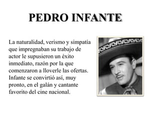 PEDRO INFANTE
La naturalidad, verismo y simpatía
que impregnaban su trabajo de
actor le supusieron un éxito
inmediato, razón por la que
comenzaron a lloverle las ofertas.
Infante se convirtió así, muy
pronto, en el galán y cantante
favorito del cine nacional.
 