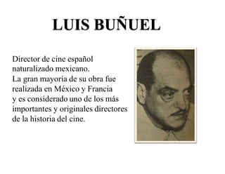 LUIS BUÑUEL
Director de cine español
naturalizado mexicano.
La gran mayoría de su obra fue
realizada en México y Francia
y es considerado uno de los más
importantes y originales directores
de la historia del cine.
 