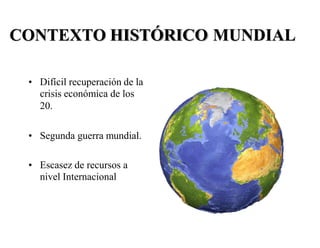 CONTEXTO HISTÓRICO MUNDIAL
• Difícil recuperación de la
crisis económica de los
20.
• Segunda guerra mundial.
• Escasez de recursos a
nivel Internacional
 
