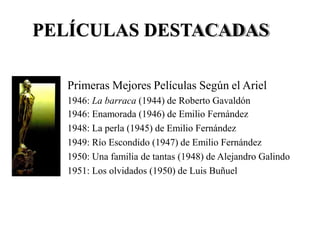 PELÍCULAS DESTACADAS
Primeras Mejores Películas Según el Ariel
1946:
1946:
1948:
1949:
1950:
1951:
La barraca (1944) de Roberto Gavaldón
Enamorada (1946) de Emilio Fernández
La perla (1945) de Emilio Fernández
Río Escondido (1947) de Emilio Fernández
Una familia de tantas (1948) de Alejandro Galindo
Los olvidados (1950) de Luis Buñuel
 