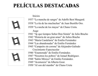 PELÍCULAS DESTACADAS
Inicios
1937 “La mancha de sangre” de Adolfo Best Maugard.
1938 “La tía de las muchachas” de Juan Bustillo Oro.
1939 “La noche de los mayas” de Chano Ureta.
Auge
1941 “Ay que tiempos Señor Don Simón” de Julio Bracho
1942 “Historia de un gran amor” de Julios Bracho
1943 “María Candelaria” de Emilio Fernández
1944 “Las abandonadas” de Emilio Fernández
1945 “Campeón sin corona” deAlejandro Galindo
Crecimiento Espectacular
1946 “Enamorada” de Emilio Fernández.
1947 “Nosotros los pobres” de Ismael Rodríguez.
1948 “Salón México” de Emilio Fernández.
1949 “Aventurera” deAlberto Gout.
1950 “Al son del mambo” de Chano Ureta
 