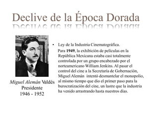 Declive de la Época Dorada
• Ley de la Industria Cinematográfica.
Para 1949, la exhibición de películas en la
República Mexicana estaba casi totalmente
controlada por un grupo encabezado por el
norteamericano William Jenkins. Al pasar el
control del cine a la Secretaría de Gobernación,
Miguel Alemán intentó desmantelar el monopolio,
al mismo tiempo que dio el primer paso para la
burocratización del cine, un lastre que la industria
ha venido arrastrando hasta nuestros días.
Miguel Alemán Valdés
Presidente
1946 - 1952
 