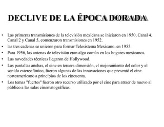 DECLIVE DE LA ÉPOCA DORADA
• Las primeras transmisiones de la televisión mexicana se iniciaron en 1950, Canal 4.
Canal 2 y Canal 5, comenzaron transmisiones en 1952.
las tres cadenas se unieron para formar Telesistema Mexicano, en 1955.
Para 1956, las antenas de televisión eran algo común en los hogares mexicanos.
Las novedades técnicas llegaron de Hollywood.
Las pantallas anchas, el cine en tercera dimensión, el mejoramiento del color y el
sonido estereofónico, fueron algunas de las innovaciones que presentó el cine
norteamericano a principios de los cincuenta.
Los temas "fuertes" fueron otro recurso utilizado por el cine para atraer de nuevo al
público a las salas cinematográficas.
•
•
•
•
•
 
