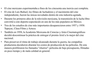 •
•
El cine mexicano experimentaba a fines de los cincuenta una inercia casi completa.
El cine de Luis Buñuel, los filmes de luchadores y el nacimiento del cine
independiente, fueron las únicas novedades dentro de esta industria agotada.
Durante los primeros años de la televisión mexicana, la transmisión de la lucha libre
convirtió a este deporte-espectáculo en uno de los más populares en México.
Tres de los estudios de cine más importantes desaparecieron entre 1957 y 1958:
Tepeyac, Clasa Films y Azteca.
También en 1958, la Academia Mexicana de Ciencias y Artes Cinematográficas
decidió descontinuar la práctica de entregar el premio Ariel a lo mejor del cine
nacional.
Para preservar el ritmo de trabajo alcanzado durante la guerra, las compañías
productoras decidieron abaratar los costos de producción de las películas. De esta
manera proliferaron los llamados "churros": películas de bajo presupuesto, filmadas
en poco tiempo y de mala calidad en general.
•
•
•
•
 