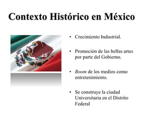 Contexto Histórico en México
• Crecimiento Industrial.
• Promoción de las bellas artes
por parte del Gobierno.
• Boom de los medios como
entretenimiento.
• Se construye la ciudad
Universitaria en el Distrito
Federal
 