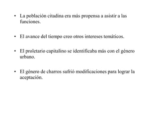• La población citadina era más propensa a asistir a las
funciones.
• El avance del tiempo creo otros intereses temáticos.
• El proletario capitalino se identificaba más con el género
urbano.
• El género de charros sufrió modificaciones para lograr la
aceptación.
 