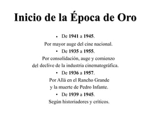 Inicio de la Época
De 1941 a 1945.
de Oro
•
Por mayor auge del cine nacional.
• De 1935 a 1955.
Por consolidación, auge y comienzo
declive de la industria cinematográfica.del
• De 1936 a 1957.
Por Allá en el Rancho Grande
y la muerte de Pedro Infante.
• De 1939 a 1945.
Según historiadores y críticos.
 