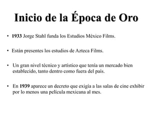 Inicio de la Época de Oro
• 1933 Jorge Stahl funda los Estudios México Films.
• Están presentes los estudios de Azteca Films.
• Un gran nivel técnico y artístico que tenía un mercado bien
establecido, tanto dentro como fuera del país.
• En 1939 aparece un decreto que exigía a las salas de cine exhibir
por lo menos una película mexicana al mes.
 