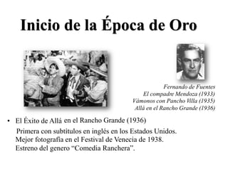 rnando de Fuente
Inicio de la Época de Oro
Fe s
El compadre Mendoza (1933)
Vámonos con Pancho Villa (1935)
Allá en el Rancho Grande (1936)
en el Rancho Grande (1936)• El Éxito de Allá
Primera con subtítulos en inglés en los Estados Unidos.
Mejor fotografía en el Festival de Venecia de 1938.
Estreno del genero “Comedia Ranchera”.
 