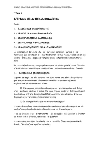 UNIDAT DIDÀCTIQUE ADAPTADA. CIÈNCIES SOCIALS. GEOGRAFIA I HISTÒRIA
TEMA 9
L'ÈPOCA DELS DESCOBRIMENTS
Índex
1.- CAUSES DELS DESCOBRIMENTS
2.- LES EXPLORACIONS PORTUGUESES
3.- LES EXPLORACIONS CASTELLANES
4.- LES CULTURES PRECOLOMBINES
5.- LES CONSEQÜÈNCIES DELS DESCOBRIMENTS
Al començament del segle XV els europeus coneixien Europa i els
territoris que envoltaven el mar Mediterrani i el mar Negre. També sabien que
existia l'Índia, Xina i Japó pels viatges d'alguns viatgers medievals com Marco
Polo.
La resta del món no era conegut pels europeus. No sabien gairebé res de l'interior
d'Àfrica i Àsia i no sabien que existien altres continents com Amèrica i Oceania.
1.- CAUSES DELS DESCOBRIMENTS
A partir del segle XV els europeus van dur a terme una sèrie d'expedicions
per mar per millorar el seu coneixement del món. Les causes d'aquestes
exploracions van ser entre unes altres:
1) Els europeus necessitaven buscar noves rutes comercials amb Orient
d'on portaven espècies i sedes. Els turcs s’havien apoderat de l'imperi bizantí
i controlaven el tràfic de vaixells pel Mediterrani. Per això els països d'Europa
buscaven noves rutes cap a Àsia vorejant Àfrica.
2) Els avanços tècnics que van millorar la navegació:
- es van desenvolupar nous mapes pensats especialment per a la navegació, en els
quals s'assenyalava la distància més curta entre els diferents ports.
- es va estendre l'ús d'instruments de navegació que ajudaven a orientar-
se millor, com el astrolabi, la brúixola i el quadrant.
- es van crear nous tipus de vaixells, com la caravel·la. El seu nom procedeix de
l'àrab , “Karabos”, que significa escarabat.
 