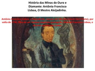 História das Minas de Ouro e
                        Diamante: Antônio Francisco
                       Lisboa, O Mestre Aleijadinho.

Antônio Francisco Lisboa, o Aleijadinho, nasceu em Vila Rica (atual Ouro Preto), por
volta de 1730, filho de um famoso arquiteto português, Manoel Francisco Lisboa, e
                             de uma sua escrava Isabel.
 