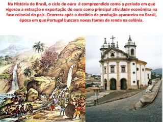 Na História do Brasil, o ciclo do ouro é compreendido como o período em que
vigorou a extração e exportação do ouro como principal atividade econômica na
fase colonial do país. Ocorrera após o declínio da produção açucareira no Brasil,
       época em que Portugal buscara novas fontes de renda na colônia.
 