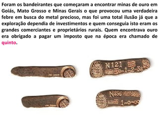 Foram os bandeirantes que começaram a encontrar minas de ouro em
Goiás, Mato Grosso e Minas Gerais o que provocou uma verdadeira
febre em busca do metal precioso, mas foi uma total ilusão já que a
exploração dependia de investimentos e quem conseguia isto eram os
grandes comerciantes e proprietários rurais. Quem encontrava ouro
era obrigado a pagar um imposto que na época era chamado de
quinto.
 