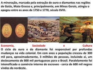 A mineração, marcada pela extração de ouro e diamantes nas regiões
de Goiás, Mato Grosso e, principalmente, em Minas Gerais, atingiu o
apogeu entre os anos de 1750 e 1770, século XVIII.




Economia,               Sociedade               e              Cultura
O ciclo do ouro e do diamante foi responsável por profundas
mudanças na vida colonial. Em cem anos a população cresceu de 300
mil para, aproximadamente, 3 milhões de pessoas, incluindo aí, um
deslocamento de 800 mil portugueses para o Brasil. Paralelamente foi
intensificado o comércio interno de escravos - cerca de 600 mil negros
vindos do nordeste.
 