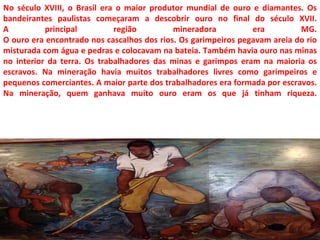No século XVIII, o Brasil era o maior produtor mundial de ouro e diamantes. Os
bandeirantes paulistas começaram a descobrir ouro no final do século XVII.
A          principal         região         mineradora          era         MG.
O ouro era encontrado nos cascalhos dos rios. Os garimpeiros pegavam areia do rio
misturada com água e pedras e colocavam na bateia. Também havia ouro nas minas
no interior da terra. Os trabalhadores das minas e garimpos eram na maioria os
escravos. Na mineração havia muitos trabalhadores livres como garimpeiros e
pequenos comerciantes. A maior parte dos trabalhadores era formada por escravos.
Na mineração, quem ganhava muito ouro eram os que já tinham riqueza.
 