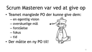 • Teamet manglede PO der kunne give dem:
– en egentlig vision
– overskuelige mål
– forståelse
– fokus
– tid
• Der måtte en ny PO til!
Scrum Masteren var ved at give op
12
 