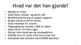 Hvad var det han gjorde?
• Malede en vision
• Satte klare release- og sprint-mål
• Benhård prioritering af support opgaver
• Brugte tid på at skrive stories
• Viste interesse for teamet
• Tilgængelig for teamet (+60% af tiden)
• Satte tid af (15 timer/uge)
• Deltog i alle stand-ups og retrospektiver
• Stillede krav til, fyren med test-script’ene
• Arbejdede tæt sammen med SCRUM Masteren
14
 