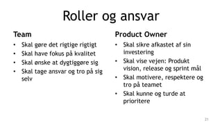 Roller og ansvar
Team
• Skal gøre det rigtige rigtigt
• Skal have fokus på kvalitet
• Skal ønske at dygtiggøre sig
• Skal tage ansvar og tro på sig
selv
Product Owner
• Skal sikre afkastet af sin
investering
• Skal vise vejen: Produkt
vision, release og sprint mål
• Skal motivere, respektere og
tro på teamet
• Skal kunne og turde at
prioritere
21
 