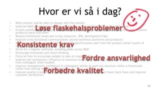 Hvor er vi så i dag?
• Work smarter and be able to change with the market.
• SafeCom R&D is better at meeting expectations in connection to Sales, PM and Support
• Involve stakeholders (Support, team, sales, marketing, Waterloo, people working with other Nuance
products) early and often
• Resolve bottleneck issues due to key resources (PM, development/QA)
• Improve cross functional communication (across technical platforms and products)
• Write consistent requirements (The old SoW) specifications seen from the product owner’s point of
view (stories)
• Strive for a regular workload, avoiding peaks across R&D
• Encourage innovation and smart thinking
• Focus on how to encourage people to take on responsibility
• Improve job satisfaction: Influence on solutions and own work tasks, possibility, feeling of getting help
from colleagues when needed
• Improve managements confidence in colleagues’ ability to work out solutions within a framework
rather than solving strictly defined tasks
• Improve quality in external and internal deliverables in order to have fewer back flows and improve
customer satisfaction
24
 