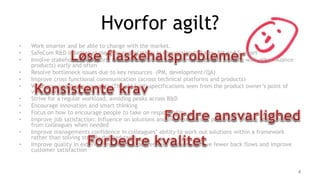 Hvorfor agilt?
• Work smarter and be able to change with the market.
• SafeCom R&D is better at meeting expectations in connection to Sales, PM and Support
• Involve stakeholders (Support, team, sales, marketing, Waterloo, people working with other Nuance
products) early and often
• Resolve bottleneck issues due to key resources (PM, development/QA)
• Improve cross functional communication (across technical platforms and products)
• Write consistent requirements (The old SoW) specifications seen from the product owner’s point of
view (stories)
• Strive for a regular workload, avoiding peaks across R&D
• Encourage innovation and smart thinking
• Focus on how to encourage people to take on responsibility
• Improve job satisfaction: Influence on solutions and own work tasks, possibility, feeling of getting help
from colleagues when needed
• Improve managements confidence in colleagues’ ability to work out solutions within a framework
rather than solving strictly defined tasks
• Improve quality in external and internal deliverables in order to have fewer back flows and improve
customer satisfaction
4
 