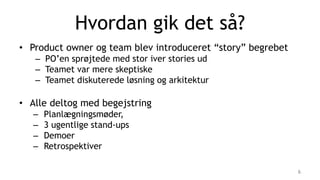Hvordan gik det så?
• Product owner og team blev introduceret “story” begrebet
– PO’en sprøjtede med stor iver stories ud
– Teamet var mere skeptiske
– Teamet diskuterede løsning og arkitektur
• Alle deltog med begejstring
– Planlægningsmøder,
– 3 ugentlige stand-ups
– Demoer
– Retrospektiver
6
 