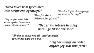 7
”Hvorfor tager planlægnings-
møderne en hel dag?”
”Åh der er langt ned til testafdelingen,
jeg sender bare en e-mail”
”Det er sgu lettere hvis jeg
bare lige fikser det selv”
”Jeg har liiiiige en anden
opgave jeg skal løse først”
”Hvorfor skal vi
skrive sedler på alt?””Jeg magter altså ikke
at stå op den halve time
som et stand-up varer”
”Hvad laver ham fyren med
test-script’ene egentligt?”
 