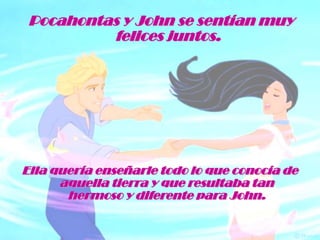 Pocahontas y John se sentían muy felices juntos.Ella quería enseñarle todo lo que conocía de aquella tierra y que resultaba tan hermoso y diferente para John.
