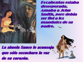 Pocahontas estaba desesperada. Amaba a John Smith, pero debía ser fiel a los mandatos de su padre.La abuela Sauce le aconsejo que sólo escuchara la voz de su corazón.