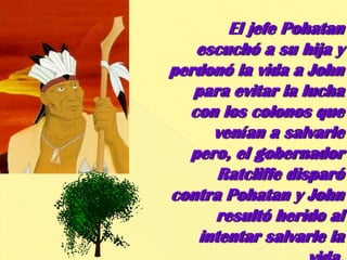El jefe Pohatan escuchó a su hija y perdonó la vida a John para evitar la lucha con los colonos que venían a salvarle pero, el gobernador Ratcliffe disparó contra Pohatan y John resultó herido al intentar salvarle la vida.