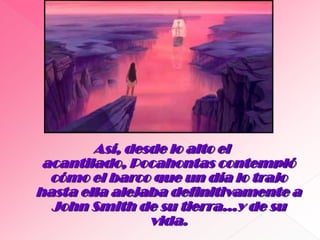 Así, desde lo alto el acantilado, Pocahontas contempló cómo el barco que un día lo trajo hasta ella alejaba definitivamente a John Smith de su tierra…y de su vida.