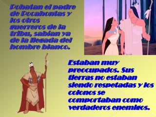 Pohatan el padre de Pocahontas y los otros guerreros de la tribu, sabían ya de la llegada del hombre blanco.Estaban muy preocupados. Sus tierras no estaban siendo respetadas y los colonos se comportaban como verdaderos enemigos.