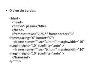 • O bien sin bordes:

  <html>
    <head>
    <title>Mi página</title>
    </head>
    <frameset rows="20%,*" frameborder="0"
  framespacing="0" border="0">
     <frame name="" src="a.html" marginwidth="10"
  marginheight="10" scrolling="auto" >
     <frame name="" src="b.html" marginwidth="10"
  marginheight="10" scrolling="auto" >
    </frameset>
  </html>
 