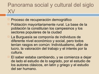 Panorama social y cultural del siglo
XV
Proceso de recuperación demográfico
Población mayoritariamente rural. La base de la
población la constituían los campesinos y los
sectores populares de la ciudad
La Burguesía se componía de individuos de
diferente nivel económico y social, pero todos
tenían rasgos en común: Individualismo, afán de
lucro, la valoración del trabajo y el interés por la
cultura.
El saber estaba cambiando, y se comienza a dejar
de lado el estudio de lo sagrado, por el estudio de
los autores clásicos, en latín y griego y el estudio
del ser humano.