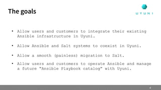• Allow users and customers to integrate their existing
Ansible infrastructure in Uyuni.
• Allow Ansible and Salt systems to coexist in Uyuni.
• Allow a smooth (painless) migration to Salt.
• Allow users and customers to operate Ansible and manage
a future “Ansible Playbook catalog” with Uyuni.
The goals
4
 