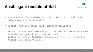 Ansiblegate module of Salt
6
• Execute Ansible modules with Salt (minion or Salt SSH)
(where Ansible is installed)
• Operate Ansible using Salt: Execute playbooks
• Reuse the Ansible inventory to run Salt modules/states on
Ansible managed clients via Salt SSH.
(allow targeting Ansible systems & groups and reuse the
Ansible SSH credentials).
 