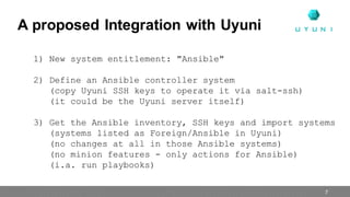 1) New system entitlement: "Ansible"
2) Define an Ansible controller system
(copy Uyuni SSH keys to operate it via salt-ssh)
(it could be the Uyuni server itself)
3) Get the Ansible inventory, SSH keys and import systems
(systems listed as Foreign/Ansible in Uyuni)
(no changes at all in those Ansible systems)
(no minion features - only actions for Ansible)
(i.a. run playbooks)
A proposed Integration with Uyuni
7
 