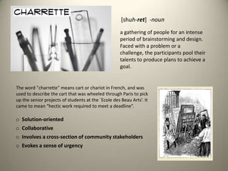 [shuh-ret]  -nouna gathering of people for an intense period of brainstorming and design. Faced with a problem or a challenge, the participants pool their talents to produce plans to achieve a goal.The word "charrette" means cart or chariot in French, and was used to describe the cart that was wheeled through Paris to pick up the senior projects of students at the `Ecole des Beau Arts’. It came to mean “hectic work required to meet a deadline”.  Solution-oriented