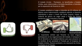 Ventajas y
desventajas
El tratado Urrutia - Thompson, no beneficiaba a Estados
Unidos, pues indemnizaba y brindaba beneficios a Colombia
por la separación de Panamá en 1903.
El tratado establecía el pago a Colombia de 25 millones de
dólares como indemnización, establecía además, el derecho
colombiano a pasar a través del Canal, buques, tropas y
material de guerra sin pagar peaje y fijaba los límites
fronterizos entre Colombia y Panamá.
Es importante señalar que Panamá no tuvo ninguna
participación en las negociaciones del tratado, ni tampoco le
dio el derecho a los estadounidenses para que actuaran en
su nombre. Al ser aprobado el Tratado por el Congreso de
Estados Unidos, Panamá protestó y no reconoció los límites
acordados en el Tratado.
25 Millones Paso por el Canal
Límites Fronterizos
Panamá/Colombia
 