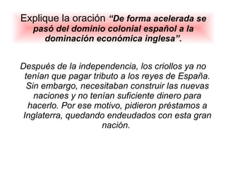 Explique la oración  “De forma acelerada se pasó del dominio colonial español a la dominación económica inglesa”. Después de la independencia, los criollos ya no tenían que pagar tributo a los reyes de España. Sin embargo, necesitaban construir las nuevas naciones y no tenían suficiente dinero para hacerlo. Por ese motivo, pidieron préstamos a Inglaterra, quedando endeudados con esta gran nación.  