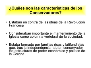 ¿Cuáles son las características de los Conservadores? Estaban en contra de las ideas de la Revolución Francesa Consideraban importante el mantenimiento de la Iglesia como columna vertebral de la sociedad.  Estaba formado por familias ricas y latifundistas que, tras la independencia habían conservador las estructuras de poder económico y político de la Corona. 