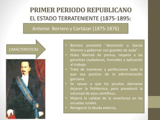 EL ESTADO TERRATENIENTE (1875-1895)
Antonio Borrero y Cortázar (1875-1876)
• Borrero prometió "desmentir a García
Moreno y gobernar con guantes de seda“.
• Hubo libertad de prensa, respeto a las
garantías ciudadanas, honradez y aplicación
al trabajo.
• Trató de mantener y perfeccionar todo lo
que sea positivo de la administración
garciana.
• Se opuso a que los jesuitas alemanes
dejaran la Politécnica, pero prevaleció la
voluntad de esos científicos.
• Mejoró la calidad de la enseñanza en las
escuelas rurales.
• Renegoció la deuda externa,
CARACTERISTICAS
 