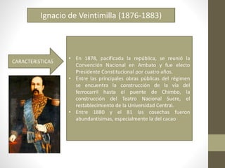 Ignacio de Veintimilla (1876-1883)
• En 1878, pacificada la república, se reunió la
Convención Nacional en Ambato y fue electo
Presidente Constitucional por cuatro años.
• Entre las principales obras públicas del régimen
se encuentra la construcción de la vía del
ferrocarril hasta el puente de Chimbo, la
construcción del Teatro Nacional Sucre, el
restablecimiento de la Universidad Central.
• Entre 1880 y el 81 las cosechas fueron
abundantísimas, especialmente la del cacao
CARACTERISTICAS
 
