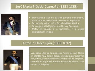 José María Plácido Caamaño (1883-1888)
Antonio Flores Jijón (1888-1892)
• El presidente trazo un plan de gobierno muy bueno,
sobre todo en la educación y en las obras públicas.
• Se reabrió y estructuró la Escuela Militar Náutica.
• Se inauguró el telégrafo entre Quito y Guayaquil.
• Metió en vereda a la burocracia y le exigió
puntualidad y trabajo
Los cuatro años de su gobierno fueron de paz, Flores
un hombre muy culto y capaz, se esmeró por gobernar
con justicia, se realizaron obras materiales de progreso.
Suprimió el pago del diezmo, fuente de abuso, salió
airoso con la Iglesia.
 