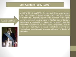 Luis Cordero (1892-1895)
CARACTERISTICAS
LA VENTA DE LA BANDERA.- En 1895 ocurrieron cosas graves:
Chile cedió a Japón un buque de guerra para que fuera utilizado
en el combate, Chile obtuvo permiso de nuestro Gobierno para
que la mencionada nave cruzara el Pacífico con la Bandera
Ecuatoriana. A Caamaño y Cordero se los señaló como los
principales complicados en este hecho vergonzoso para la
nación, hecho que indignó al pueblo entero hasta tal punto que
incontenibles sublevaciones armadas obligaron a dimitir al
presidente.
 