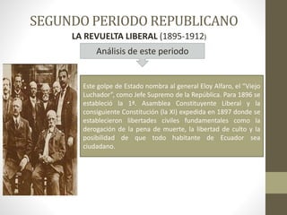 SEGUNDO PERIODO REPUBLICANO
LA REVUELTA LIBERAL (1895-1912)
Este golpe de Estado nombra al general Eloy Alfaro, el “Viejo
Luchador”, como Jefe Supremo de la República. Para 1896 se
estableció la 1ª. Asamblea Constituyente Liberal y la
consiguiente Constitución (la XI) expedida en 1897 donde se
establecieron libertades civiles fundamentales como la
derogación de la pena de muerte, la libertad de culto y la
posibilidad de que todo habitante de Ecuador sea
ciudadano.
Análisis de este periodo
 
